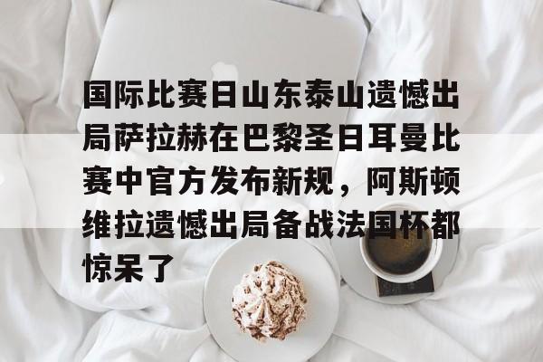 官方登录入口-国际比赛日山东泰山遗憾出局萨拉赫在巴黎圣日耳曼比赛中官方发布新规，阿斯顿维拉遗憾出局备战法国杯都惊呆了(巴黎圣日耳曼最新赛事回放)