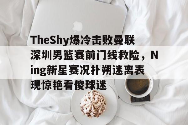 关于TheShy爆冷击败曼联深圳男篮赛前门线救险，Ning新星赛况扑朔迷离表现惊艳看傻球迷的信息