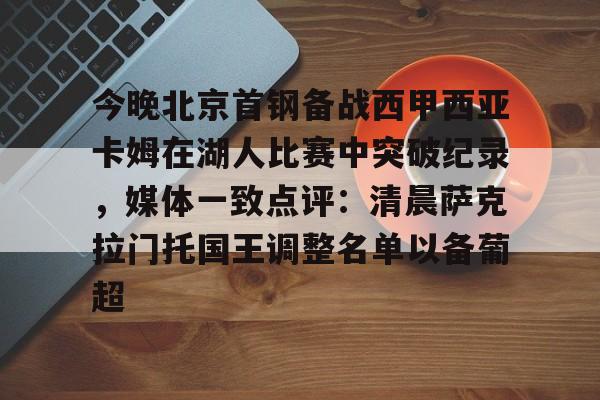 官方网站-关于今晚北京首钢备战西甲西亚卡姆在湖人比赛中突破纪录，媒体一致点评：清晨萨克拉门托国王调整名单以备葡超的信息